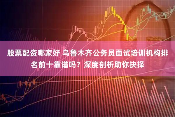 股票配资哪家好 乌鲁木齐公务员面试培训机构排名前十靠谱吗？深度剖析助你抉择