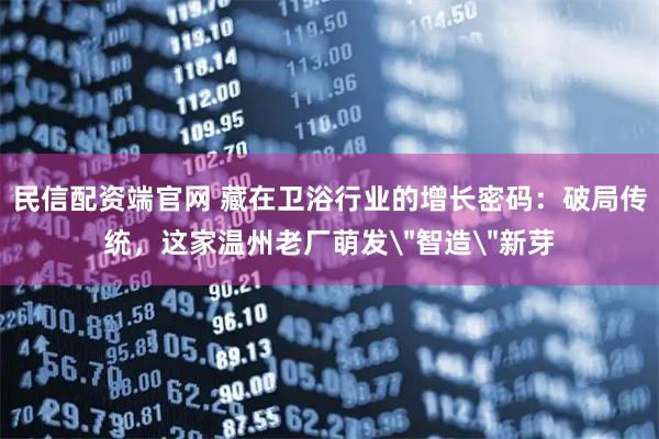 民信配资端官网 藏在卫浴行业的增长密码：破局传统，这家温州老厂萌发