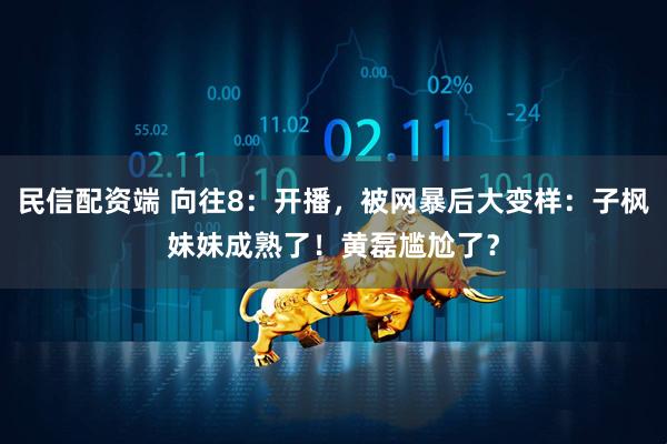 民信配资端 向往8：开播，被网暴后大变样：子枫妹妹成熟了！黄磊尴尬了？