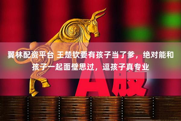 翼林配资平台 王楚钦要有孩子当了爹，绝对能和孩子一起面壁思过，逗孩子真专业