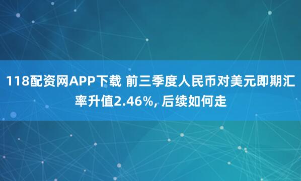 118配资网APP下载 前三季度人民币对美元即期汇率升值2.46%, 后续如何走