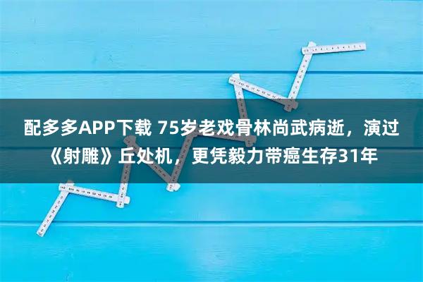 配多多APP下载 75岁老戏骨林尚武病逝，演过《射雕》丘处机，更凭毅力带癌生存31年