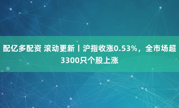 配亿多配资 滚动更新丨沪指收涨0.53%，全市场超3300只个股上涨