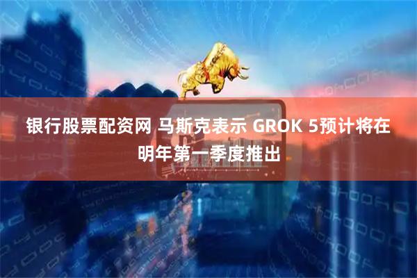 银行股票配资网 马斯克表示 GROK 5预计将在明年第一季度推出