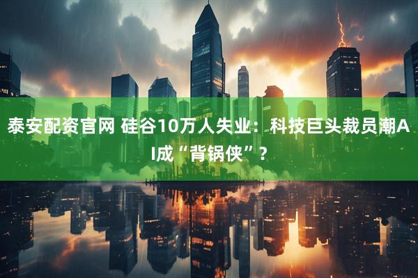 泰安配资官网 硅谷10万人失业:科技巨头裁员潮AI成“背锅侠”?