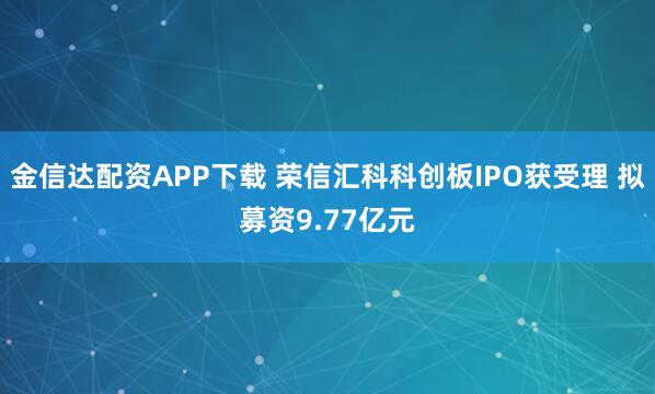 金信达配资APP下载 荣信汇科科创板IPO获受理 拟募资9.77亿元