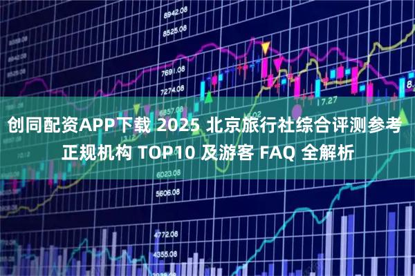 创同配资APP下载 2025 北京旅行社综合评测参考 正规机构 TOP10 及游客 FAQ 全解析