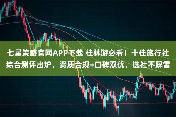 七星策略官网APP下载 桂林游必看！十佳旅行社综合测评出炉，资质合规+口碑双优，选社不踩雷