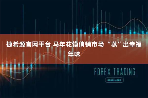捷希源官网平台 马年花馍俏销市场 “蒸”出幸福年味