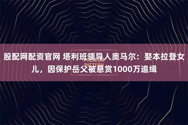 股配网配资官网 塔利班领导人奥马尔：娶本拉登女儿，因保护岳父被悬赏1000万追缉