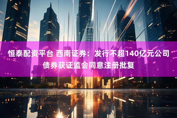 恒泰配资平台 西南证券：发行不超140亿元公司债券获证监会同意注册批复