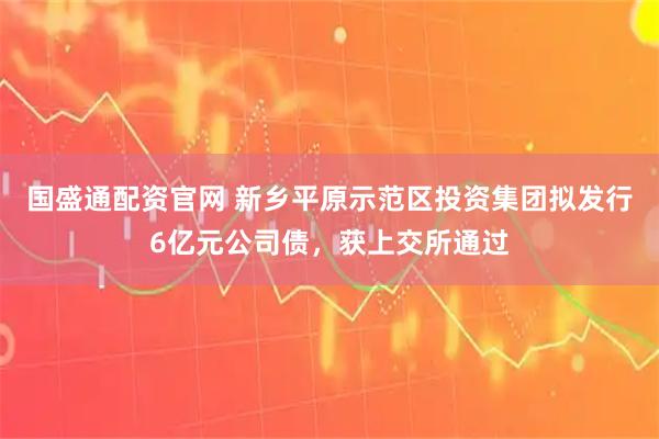 国盛通配资官网 新乡平原示范区投资集团拟发行6亿元公司债，获上交所通过