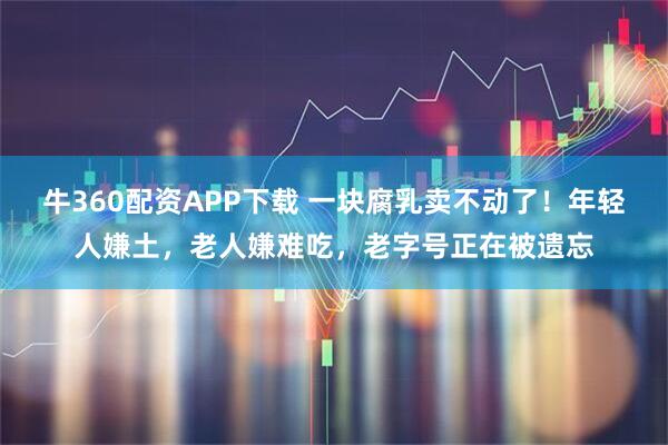 牛360配资APP下载 一块腐乳卖不动了！年轻人嫌土，老人嫌难吃，老字号正在被遗忘