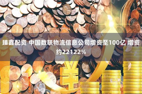 臻鑫配资 中国数联物流信息公司增资至100亿 增资约22122%
