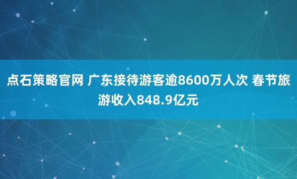 点石策略官网 广东接待游客逾8600万人次 春节旅游收入848.9亿元