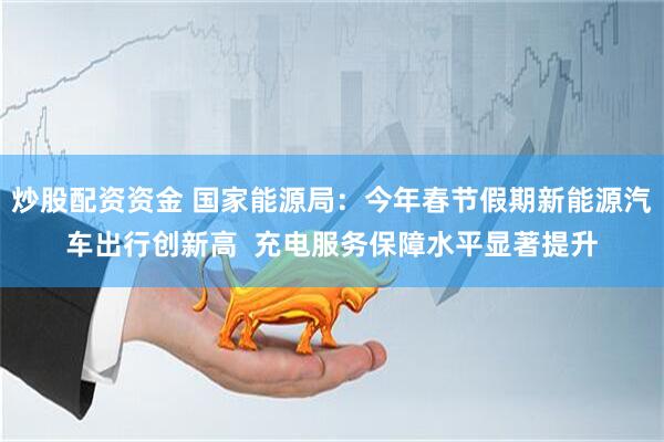 炒股配资资金 国家能源局：今年春节假期新能源汽车出行创新高  充电服务保障水平显著提升