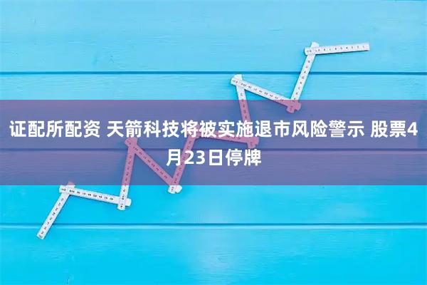 证配所配资 天箭科技将被实施退市风险警示 股票4月23日停牌